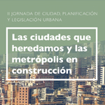 II Jornada de Ciudad, Planificación y Legislación Urbana: Las ciudades que heredamos y las metrópolis en construcción
