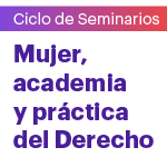 Ciclo de seminarios: Mujer, academia y práctica del Derecho. Seminario inaugural: Abogadas y académicas en el mundo del Derecho
